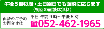 午後5時以降・土日祭日でも面談に応じます（初回の面談は無料） 面談のご予約お問合せは 平日 午前9時～午後6時  052-462-1965