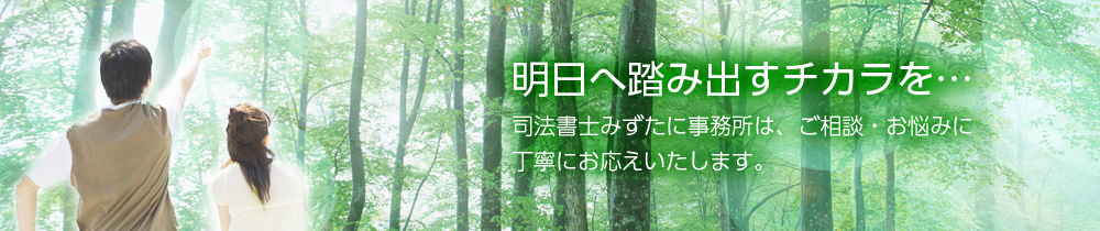 明日へ踏み出すチカラを… 司法書士みずたに事務所は、ご相談・お悩みに丁寧にお応えいたします。